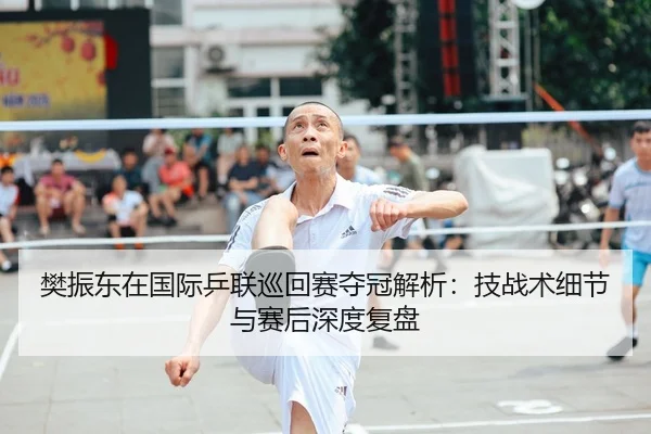樊振东在国际乒联巡回赛夺冠解析：技战术细节与赛后深度复盘